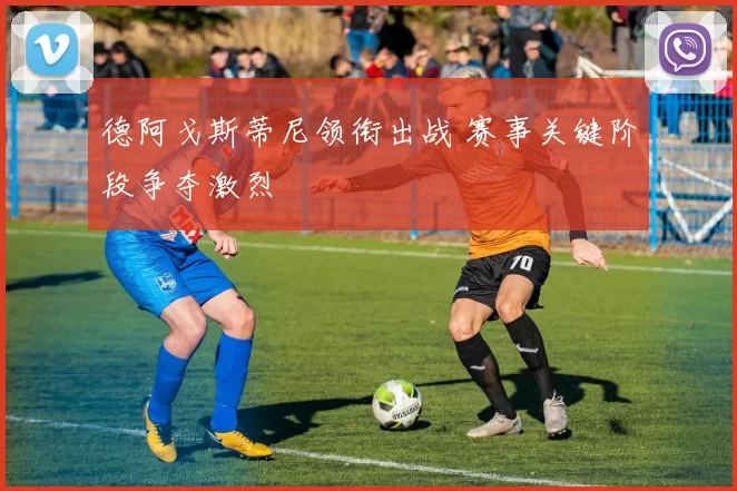 德阿戈斯蒂尼领衔出战 赛事关键阶段争夺激烈