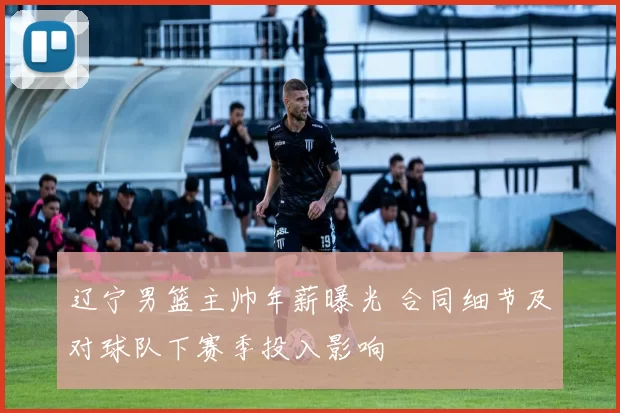 辽宁男篮主帅年薪曝光 合同细节及对球队下赛季投入影响