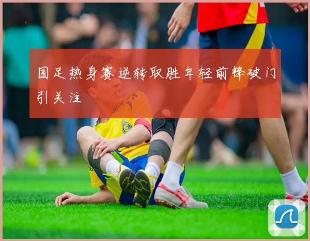 国足热身赛逆转取胜年轻前锋破门引关注