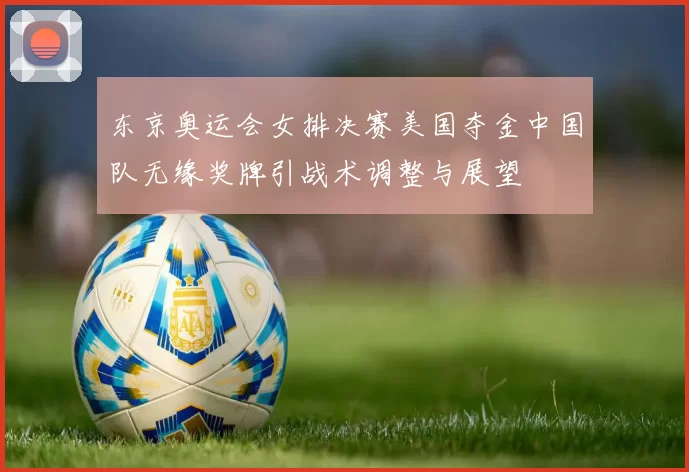 东京奥运会女排决赛美国夺金中国队无缘奖牌引战术调整与展望