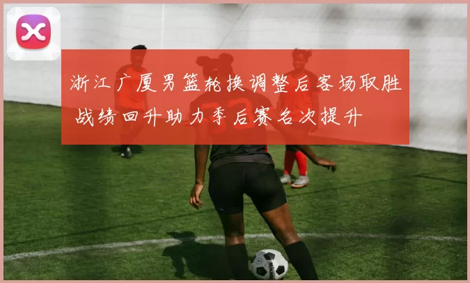 浙江广厦男篮轮换调整后客场取胜 战绩回升助力季后赛名次提升