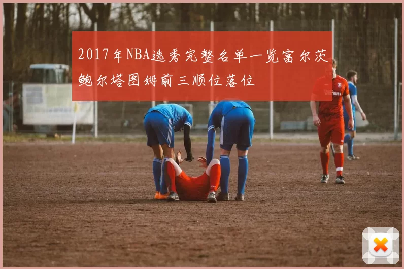 2017年NBA选秀完整名单一览富尔茨鲍尔塔图姆前三顺位落位