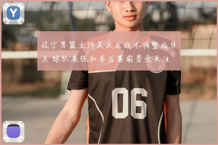 辽宁男篮主帅吴庆龙战术调整成焦点 球队表现和季后赛前景受关注
