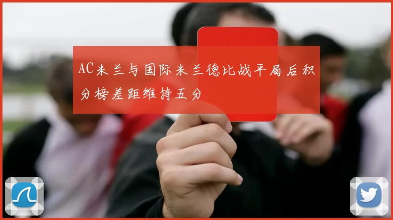 AC米兰与国际米兰德比战平局后积分榜差距维持五分
