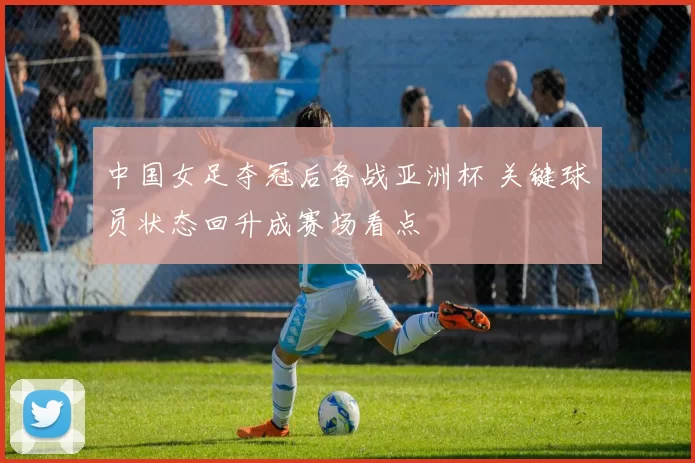 中国女足夺冠后备战亚洲杯 关键球员状态回升成赛场看点