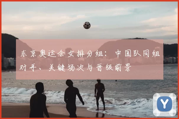 东京奥运会女排分组：中国队同组对手、关键场次与晋级前景