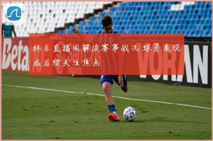林东直播间解读赛事战况 球员表现成后续关注焦点