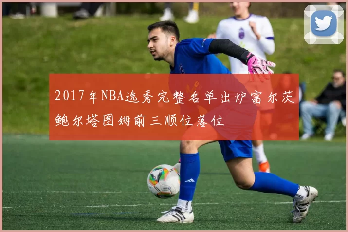 2017年NBA选秀完整名单出炉富尔茨鲍尔塔图姆前三顺位落位