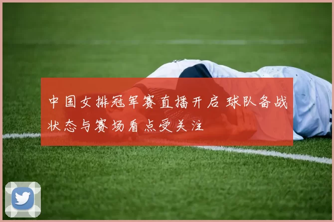 中国女排冠军赛直播开启 球队备战状态与赛场看点受关注