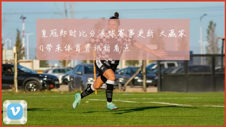 皇冠即时比分滚球赛事更新 大赢家q带来体育资讯新看点