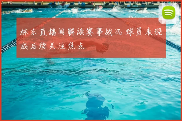 林东直播间解读赛事战况 球员表现成后续关注焦点