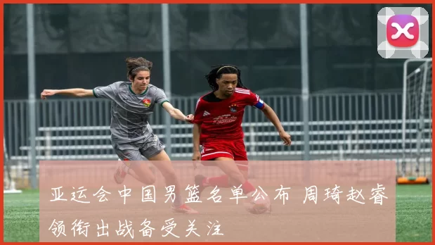 亚运会中国男篮名单公布 周琦赵睿领衔出战备受关注