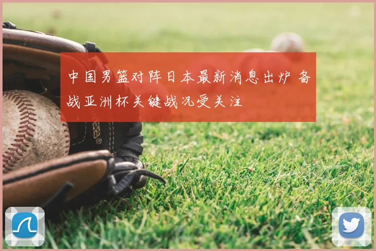 中国男篮对阵日本最新消息出炉 备战亚洲杯关键战况受关注