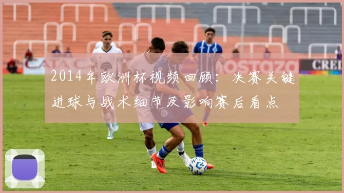 2014年欧洲杯视频回顾：决赛关键进球与战术细节及影响赛后看点
