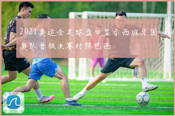 2021奥运会足球盘口显示西班牙国奥队晋级决赛对阵巴西