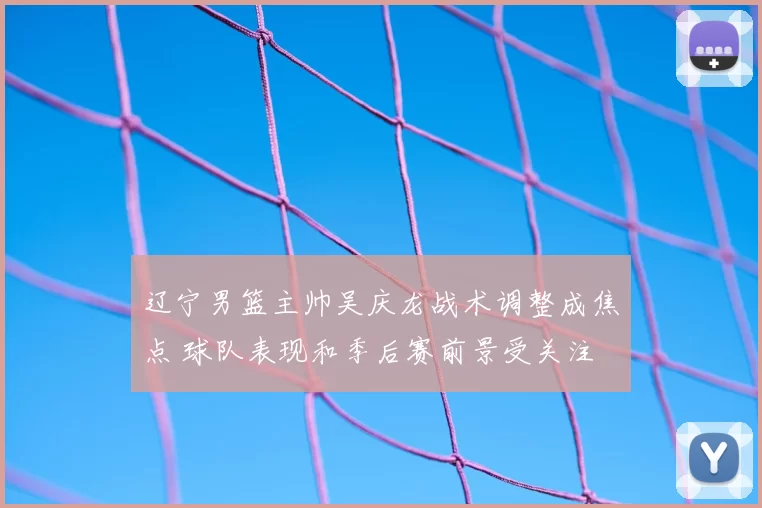 辽宁男篮主帅吴庆龙战术调整成焦点 球队表现和季后赛前景受关注