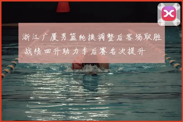 浙江广厦男篮轮换调整后客场取胜 战绩回升助力季后赛名次提升