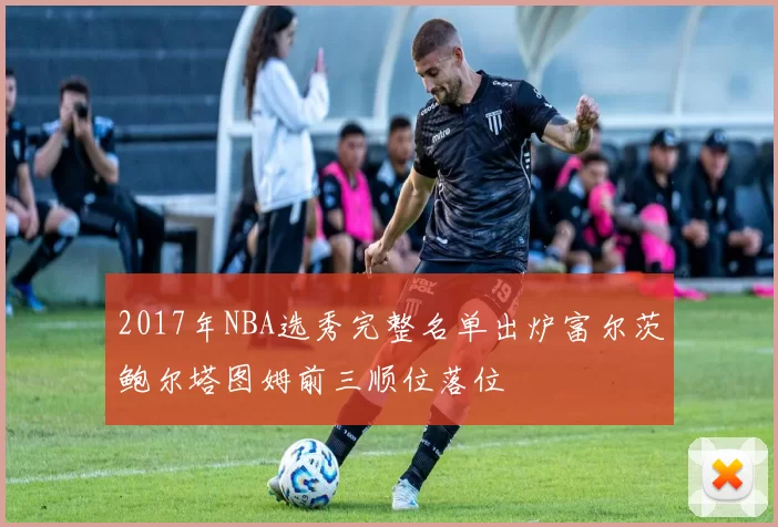 2017年NBA选秀完整名单出炉富尔茨鲍尔塔图姆前三顺位落位