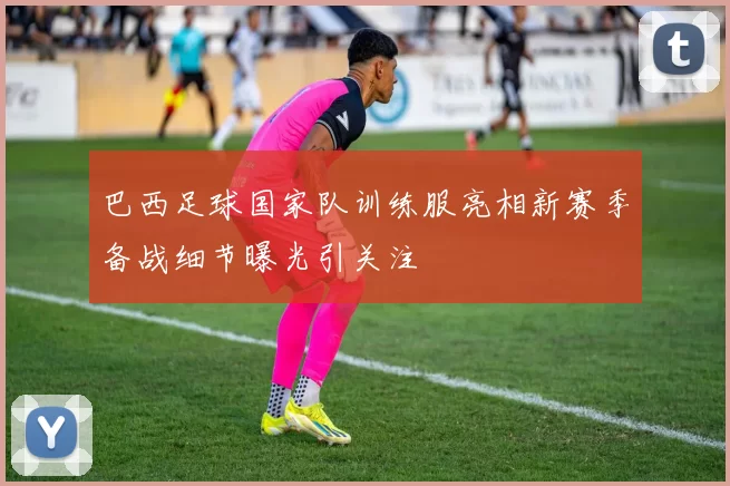 巴西足球国家队训练服亮相新赛季备战细节曝光引关注