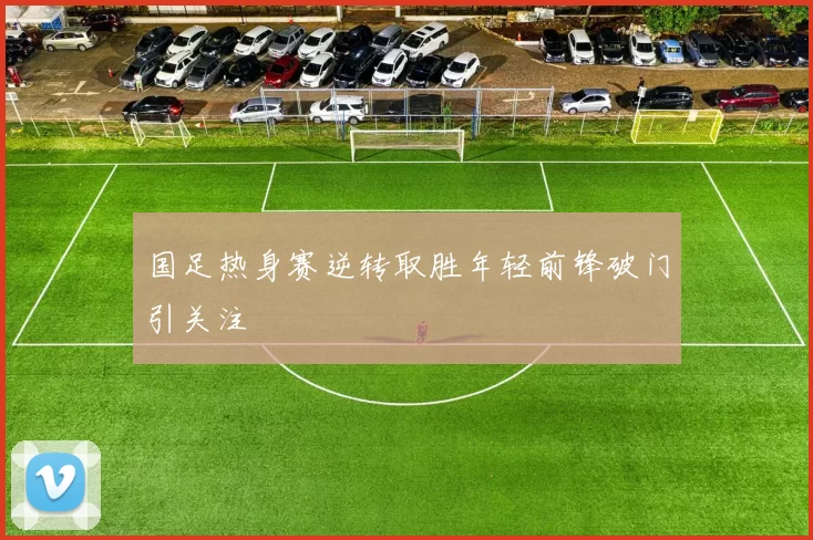 国足热身赛逆转取胜年轻前锋破门引关注