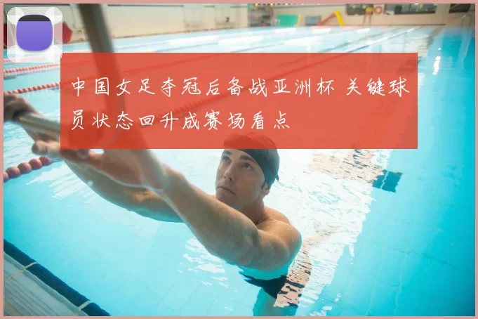 中国女足夺冠后备战亚洲杯 关键球员状态回升成赛场看点