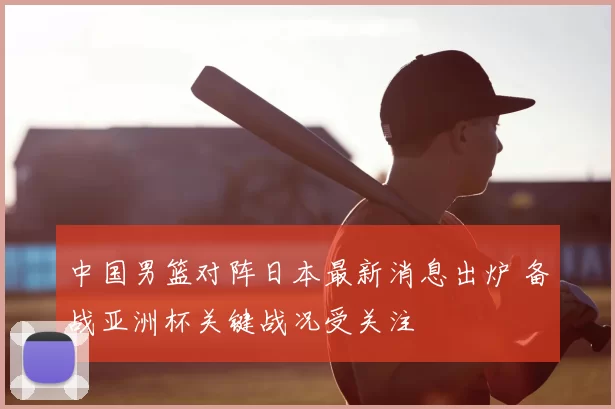 中国男篮对阵日本最新消息出炉 备战亚洲杯关键战况受关注