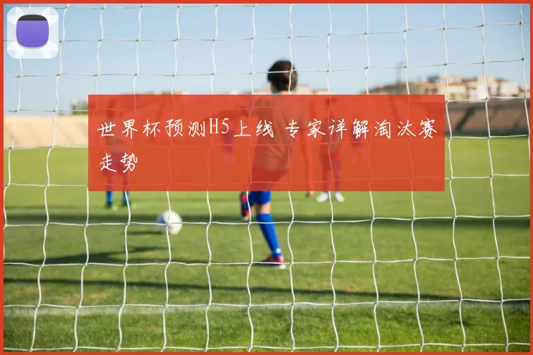 世界杯预测H5上线 专家详解淘汰赛走势