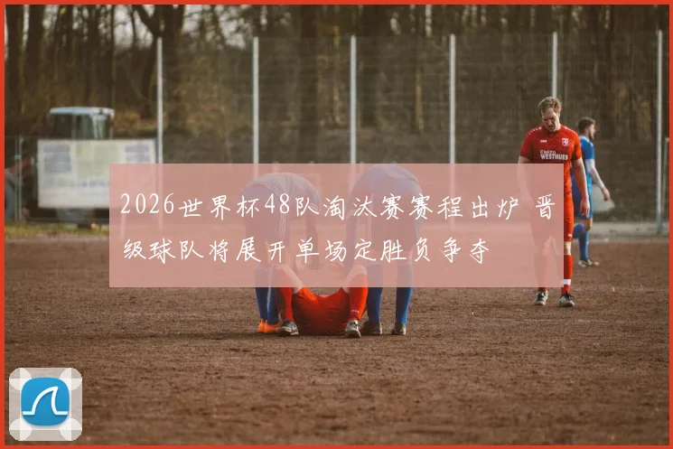 2026世界杯48队淘汰赛赛程出炉 晋级球队将展开单场定胜负争夺