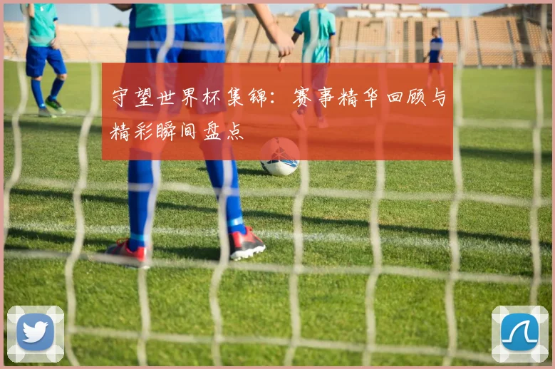守望世界杯集锦:赛事精华回顾与精彩瞬间盘点
