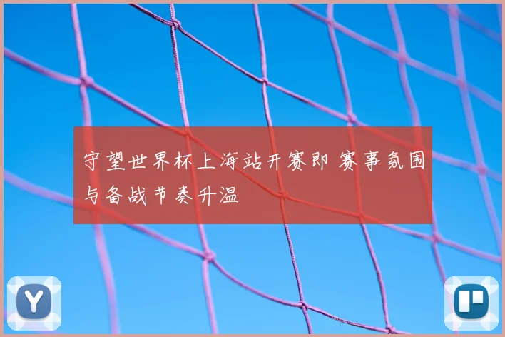 守望世界杯上海站开赛即 赛事氛围与备战节奏升温