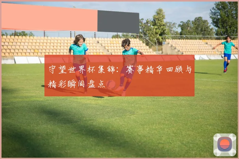 守望世界杯集锦：赛事精华回顾与精彩瞬间盘点