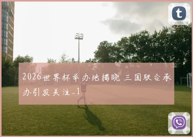 2026世界杯举办地揭晓 三国联合承办引发关注_1