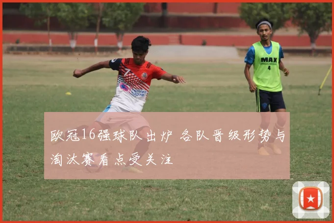欧冠16强球队出炉 各队晋级形势与淘汰赛看点受关注